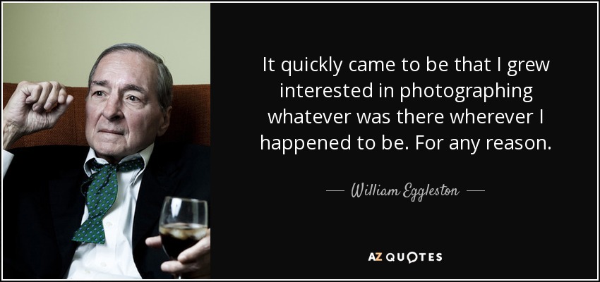 It quickly came to be that I grew interested in photographing whatever was there wherever I happened to be. For any reason. - William Eggleston