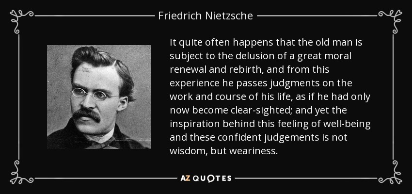 It quite often happens that the old man is subject to the delusion of a great moral renewal and rebirth, and from this experience he passes judgments on the work and course of his life, as if he had only now become clear-sighted; and yet the inspiration behind this feeling of well-being and these confident judgements is not wisdom, but weariness . - Friedrich Nietzsche