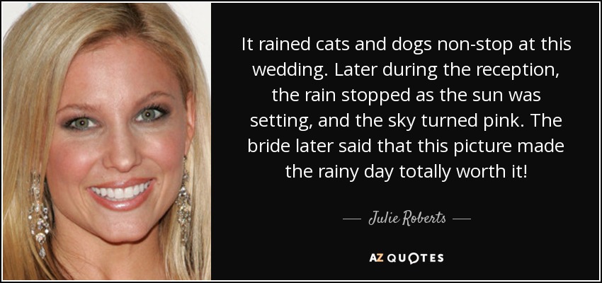 It rained cats and dogs non-stop at this wedding. Later during the reception, the rain stopped as the sun was setting, and the sky turned pink. The bride later said that this picture made the rainy day totally worth it! - Julie Roberts