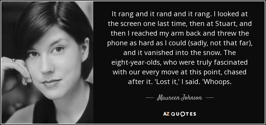 It rang and it rand and it rang. I looked at the screen one last time, then at Stuart, and then I reached my arm back and threw the phone as hard as I could (sadly, not that far), and it vanished into the snow. The eight-year-olds, who were truly fascinated with our every move at this point, chased after it. 'Lost it,' I said. 'Whoops. - Maureen Johnson