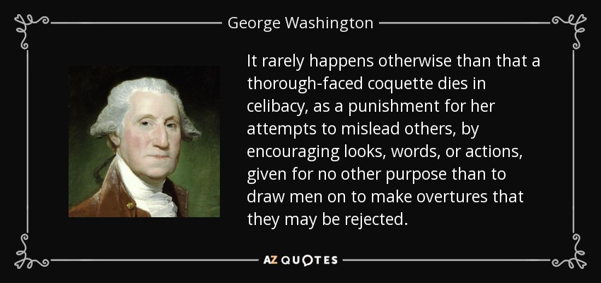 It rarely happens otherwise than that a thorough-faced coquette dies in celibacy, as a punishment for her attempts to mislead others, by encouraging looks, words, or actions, given for no other purpose than to draw men on to make overtures that they may be rejected. - George Washington