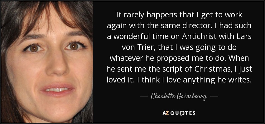 It rarely happens that I get to work again with the same director. I had such a wonderful time on Antichrist with Lars von Trier, that I was going to do whatever he proposed me to do. When he sent me the script of Christmas, I just loved it. I think I love anything he writes. - Charlotte Gainsbourg