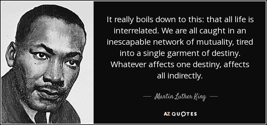 It really boils down to this: that all life is interrelated. We are all caught in an inescapable network of mutuality, tired into a single garment of destiny. Whatever affects one destiny, affects all indirectly. - Martin Luther King, Jr.