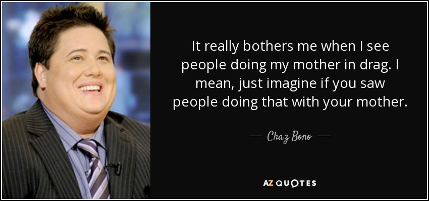 It really bothers me when I see people doing my mother in drag. I mean, just imagine if you saw people doing that with your mother. - Chaz Bono