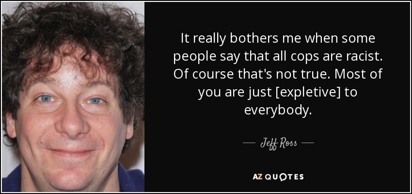It really bothers me when some people say that all cops are racist. Of course that's not true. Most of you are just [expletive] to everybody. - Jeff Ross