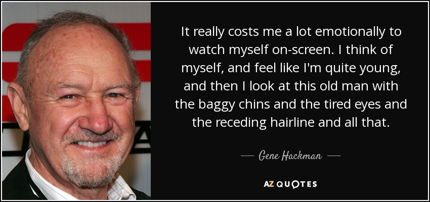 It really costs me a lot emotionally to watch myself on-screen. I think of myself, and feel like I'm quite young, and then I look at this old man with the baggy chins and the tired eyes and the receding hairline and all that. - Gene Hackman