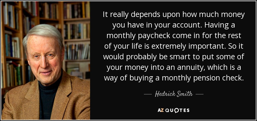 It really depends upon how much money you have in your account. Having a monthly paycheck come in for the rest of your life is extremely important. So it would probably be smart to put some of your money into an annuity, which is a way of buying a monthly pension check. - Hedrick Smith