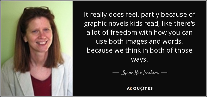 It really does feel, partly because of graphic novels kids read, like there's a lot of freedom with how you can use both images and words, because we think in both of those ways. - Lynne Rae Perkins