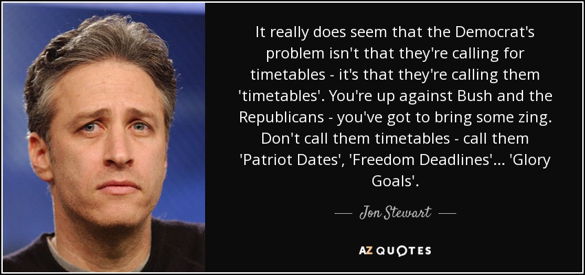 It really does seem that the Democrat's problem isn't that they're calling for timetables - it's that they're calling them 'timetables'. You're up against Bush and the Republicans - you've got to bring some zing. Don't call them timetables - call them 'Patriot Dates', 'Freedom Deadlines'... 'Glory Goals'. - Jon Stewart