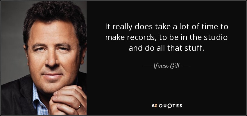 It really does take a lot of time to make records, to be in the studio and do all that stuff. - Vince Gill