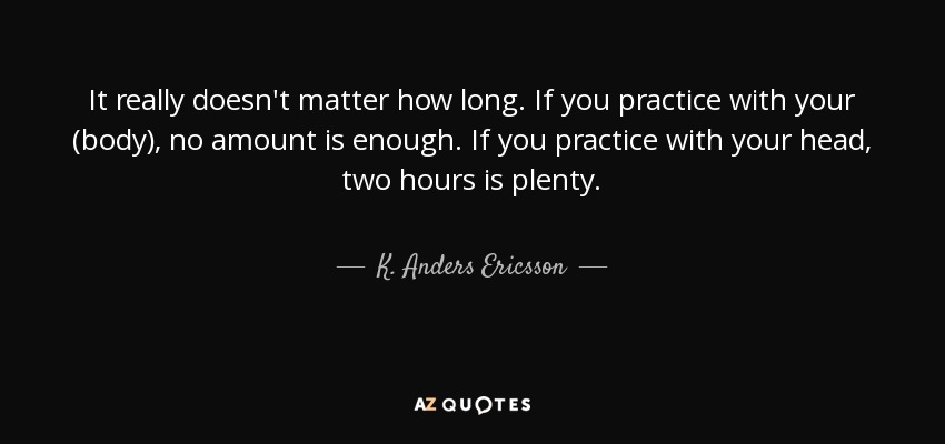 It really doesn't matter how long. If you practice with your (body), no amount is enough. If you practice with your head, two hours is plenty. - K. Anders Ericsson