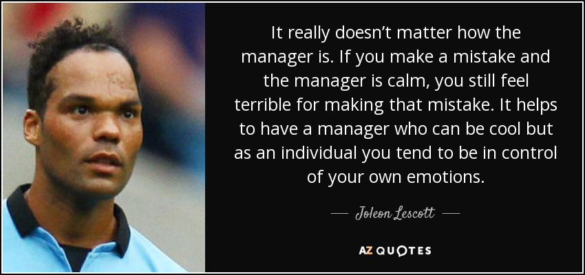 It really doesn’t matter how the manager is. If you make a mistake and the manager is calm, you still feel terrible for making that mistake. It helps to have a manager who can be cool but as an individual you tend to be in control of your own emotions. - Joleon Lescott