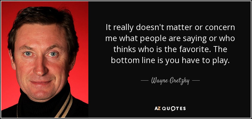 It really doesn't matter or concern me what people are saying or who thinks who is the favorite. The bottom line is you have to play. - Wayne Gretzky
