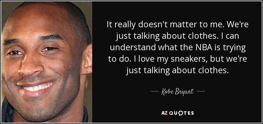 It really doesn't matter to me. We're just talking about clothes. I can understand what the NBA is trying to do. I love my sneakers, but we're just talking about clothes. - Kobe Bryant