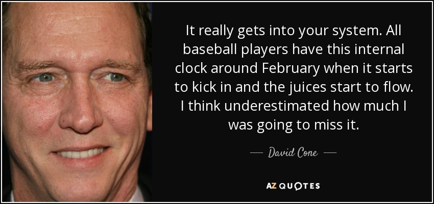 It really gets into your system. All baseball players have this internal clock around February when it starts to kick in and the juices start to flow. I think underestimated how much I was going to miss it. - David Cone