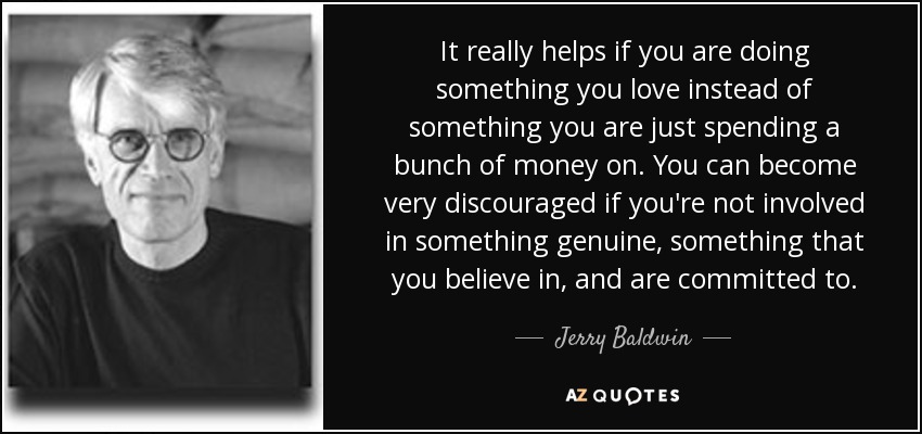 It really helps if you are doing something you love instead of something you are just spending a bunch of money on. You can become very discouraged if you're not involved in something genuine, something that you believe in, and are committed to. - Jerry Baldwin