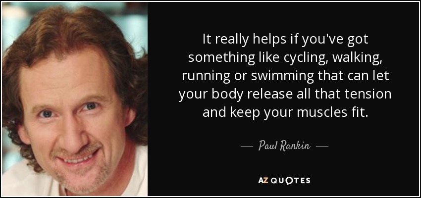 It really helps if you've got something like cycling, walking, running or swimming that can let your body release all that tension and keep your muscles fit. - Paul Rankin