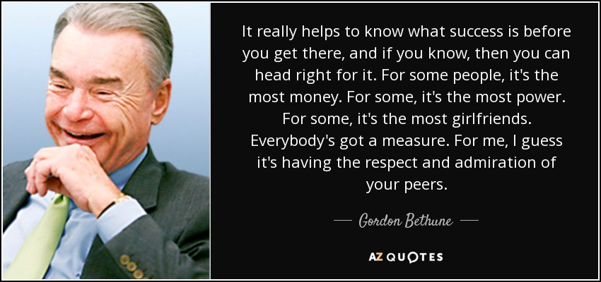 It really helps to know what success is before you get there, and if you know, then you can head right for it. For some people, it's the most money. For some, it's the most power. For some, it's the most girlfriends. Everybody's got a measure. For me, I guess it's having the respect and admiration of your peers. - Gordon Bethune