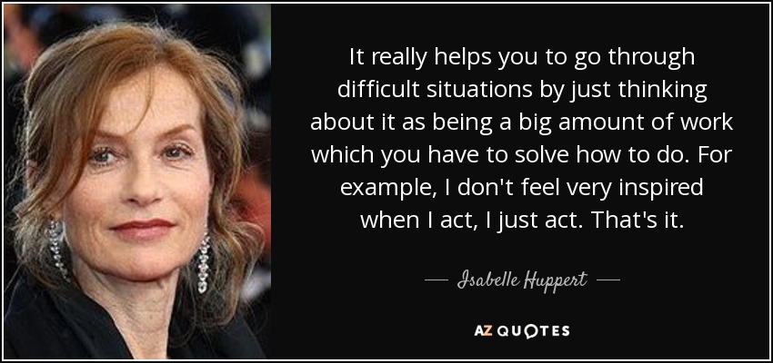 It really helps you to go through difficult situations by just thinking about it as being a big amount of work which you have to solve how to do. For example, I don't feel very inspired when I act, I just act. That's it. - Isabelle Huppert