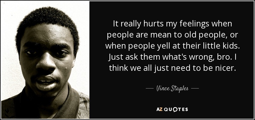 It really hurts my feelings when people are mean to old people, or when people yell at their little kids. Just ask them what's wrong, bro. I think we all just need to be nicer. - Vince Staples