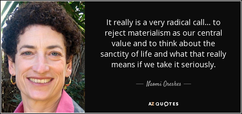 It really is a very radical call ... to reject materialism as our central value and to think about the sanctity of life and what that really means if we take it seriously. - Naomi Oreskes