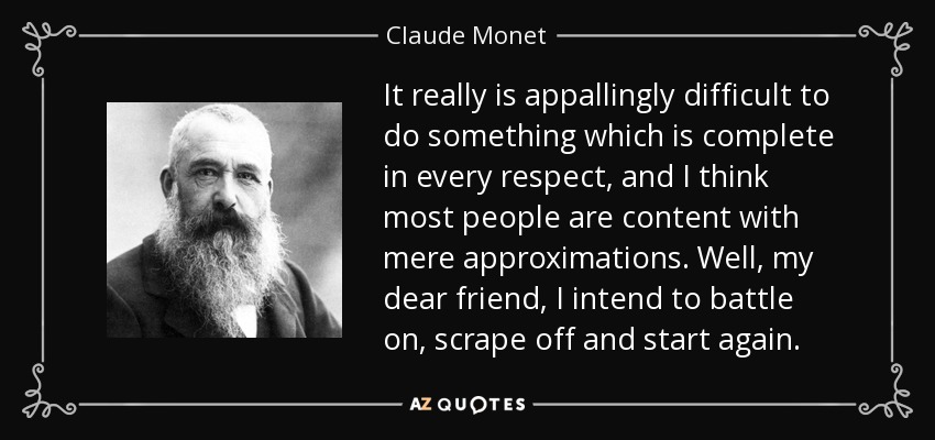 It really is appallingly difficult to do something which is complete in every respect, and I think most people are content with mere approximations. Well, my dear friend, I intend to battle on, scrape off and start again. - Claude Monet