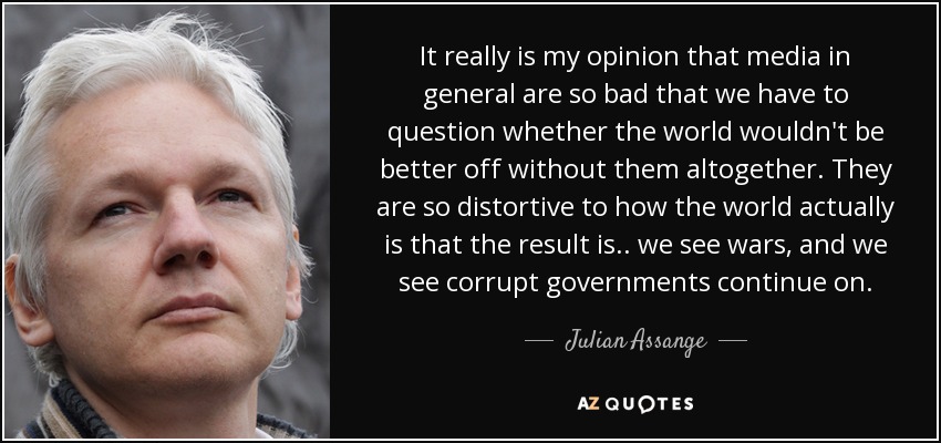 It really is my opinion that media in general are so bad that we have to question whether the world wouldn't be better off without them altogether. They are so distortive to how the world actually is that the result is.. we see wars, and we see corrupt governments continue on. - Julian Assange