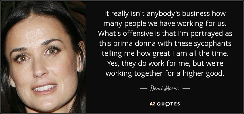 It really isn't anybody's business how many people we have working for us. What's offensive is that I'm portrayed as this prima donna with these sycophants telling me how great I am all the time. Yes, they do work for me, but we're working together for a higher good. - Demi Moore