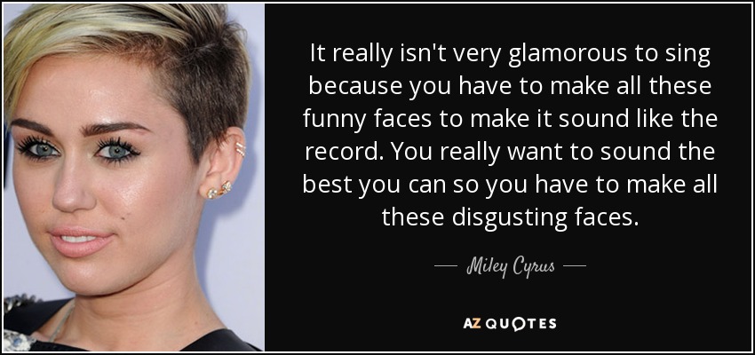 It really isn't very glamorous to sing because you have to make all these funny faces to make it sound like the record. You really want to sound the best you can so you have to make all these disgusting faces. - Miley Cyrus