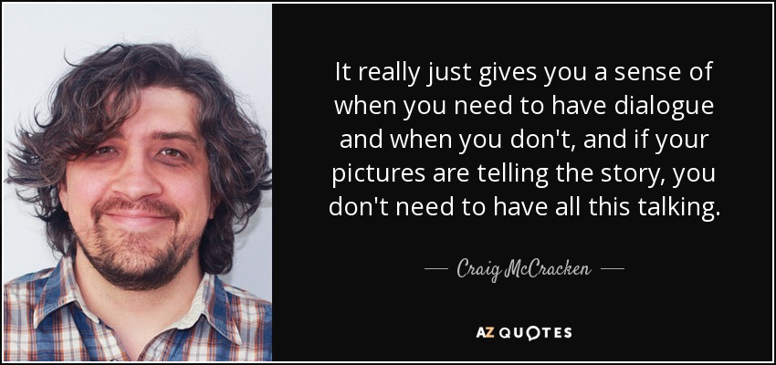 It really just gives you a sense of when you need to have dialogue and when you don't, and if your pictures are telling the story, you don't need to have all this talking. - Craig McCracken