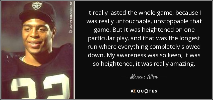 It really lasted the whole game, because I was really untouchable, unstoppable that game. But it was heightened on one particular play, and that was the longest run where everything completely slowed down. My awareness was so keen, it was so heightened, it was really amazing. - Marcus Allen