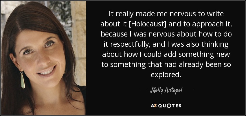 It really made me nervous to write about it [Holocaust] and to approach it, because I was nervous about how to do it respectfully, and I was also thinking about how I could add something new to something that had already been so explored. - Molly Antopol