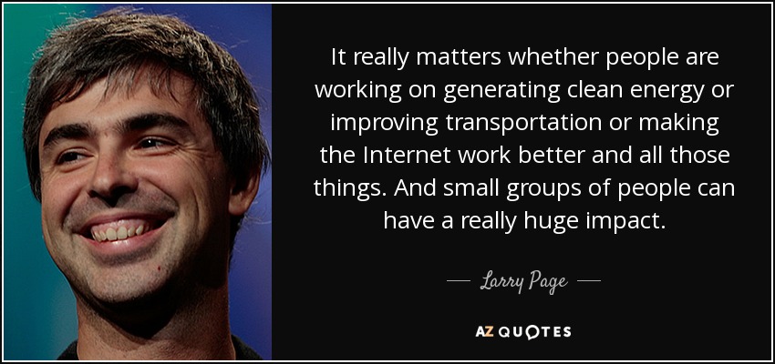 It really matters whether people are working on generating clean energy or improving transportation or making the Internet work better and all those things. And small groups of people can have a really huge impact. - Larry Page