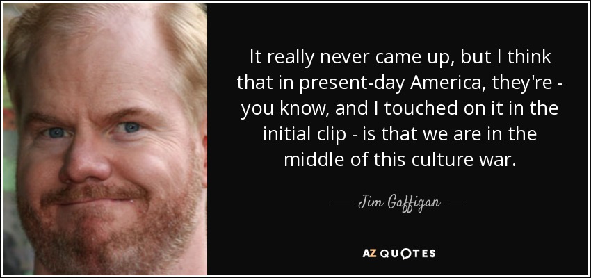 It really never came up, but I think that in present-day America, they're - you know, and I touched on it in the initial clip - is that we are in the middle of this culture war. - Jim Gaffigan