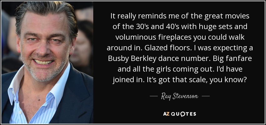 It really reminds me of the great movies of the 30's and 40's with huge sets and voluminous fireplaces you could walk around in. Glazed floors. I was expecting a Busby Berkley dance number. Big fanfare and all the girls coming out. I'd have joined in. It's got that scale, you know? - Ray Stevenson