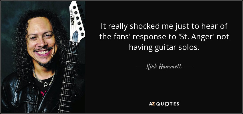 It really shocked me just to hear of the fans' response to 'St. Anger' not having guitar solos. - Kirk Hammett
