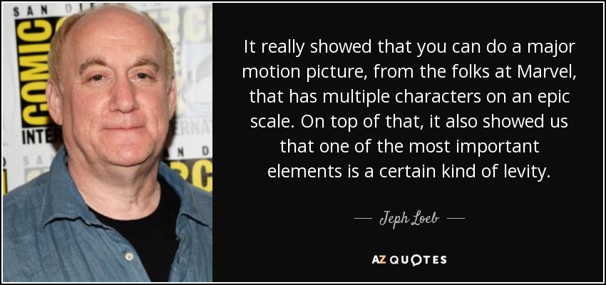 It really showed that you can do a major motion picture, from the folks at Marvel, that has multiple characters on an epic scale. On top of that, it also showed us that one of the most important elements is a certain kind of levity. - Jeph Loeb