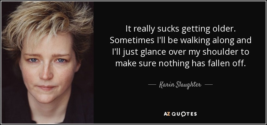 It really sucks getting older. Sometimes I'll be walking along and I'll just glance over my shoulder to make sure nothing has fallen off. - Karin Slaughter