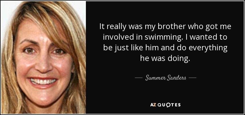It really was my brother who got me involved in swimming. I wanted to be just like him and do everything he was doing. - Summer Sanders