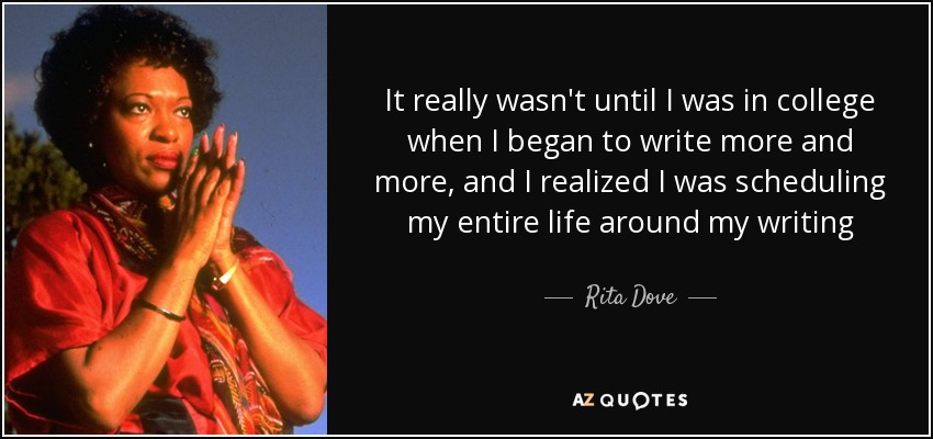 It really wasn't until I was in college when I began to write more and more, and I realized I was scheduling my entire life around my writing - Rita Dove