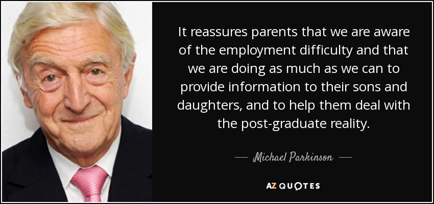 It reassures parents that we are aware of the employment difficulty and that we are doing as much as we can to provide information to their sons and daughters, and to help them deal with the post-graduate reality. - Michael Parkinson