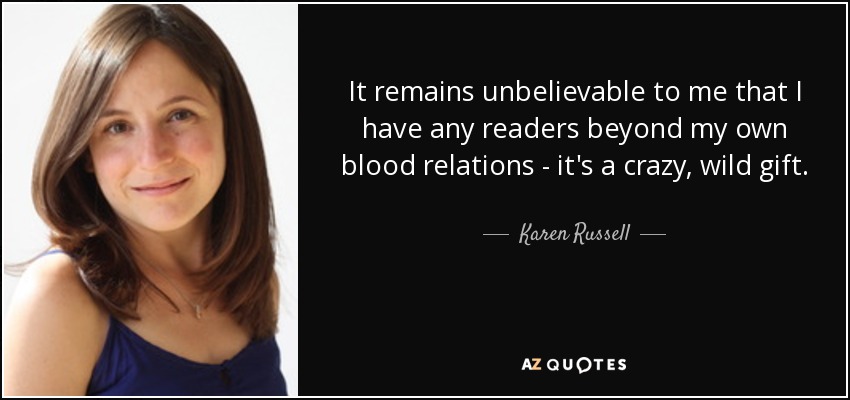 It remains unbelievable to me that I have any readers beyond my own blood relations - it's a crazy, wild gift. - Karen Russell