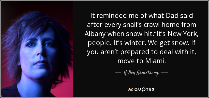 It reminded me of what Dad said after every snail’s crawl home from Albany when snow hit.“It’s New York, people. It’s winter. We get snow. If you aren’t prepared to deal with it, move to Miami. - Kelley Armstrong