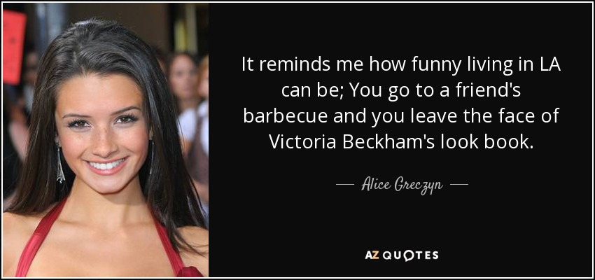 It reminds me how funny living in LA can be; You go to a friend's barbecue and you leave the face of Victoria Beckham's look book. - Alice Greczyn