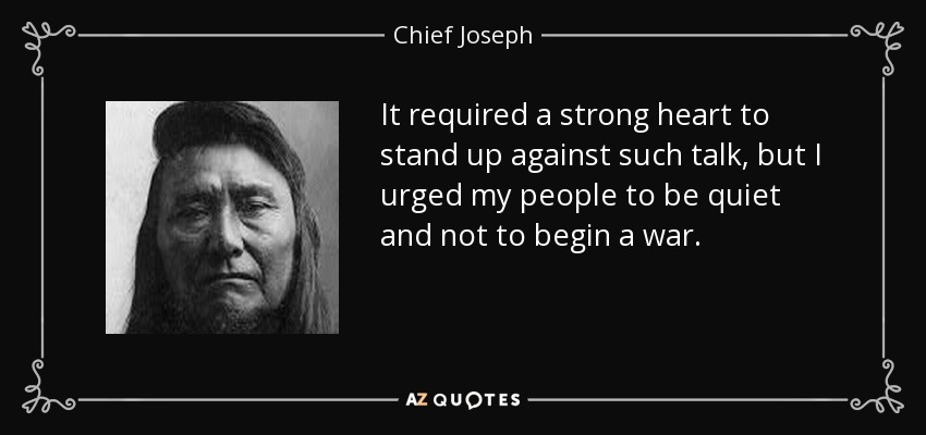 It required a strong heart to stand up against such talk, but I urged my people to be quiet and not to begin a war. - Chief Joseph