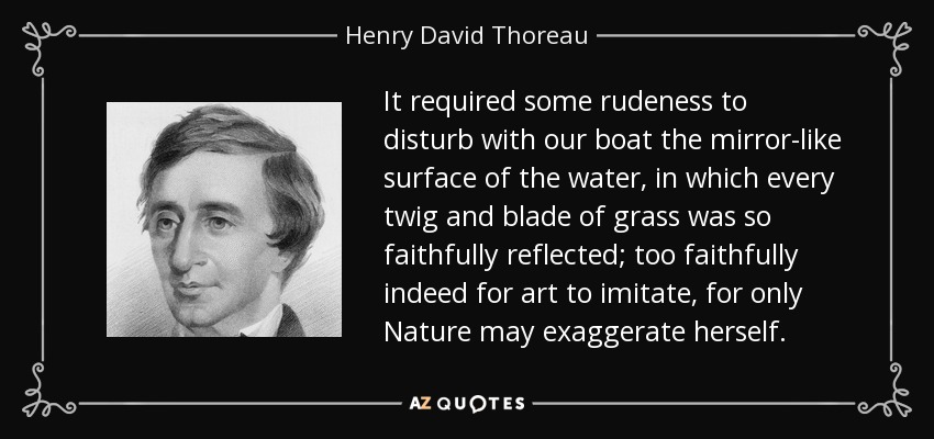 It required some rudeness to disturb with our boat the mirror-like surface of the water, in which every twig and blade of grass was so faithfully reflected; too faithfully indeed for art to imitate, for only Nature may exaggerate herself. - Henry David Thoreau