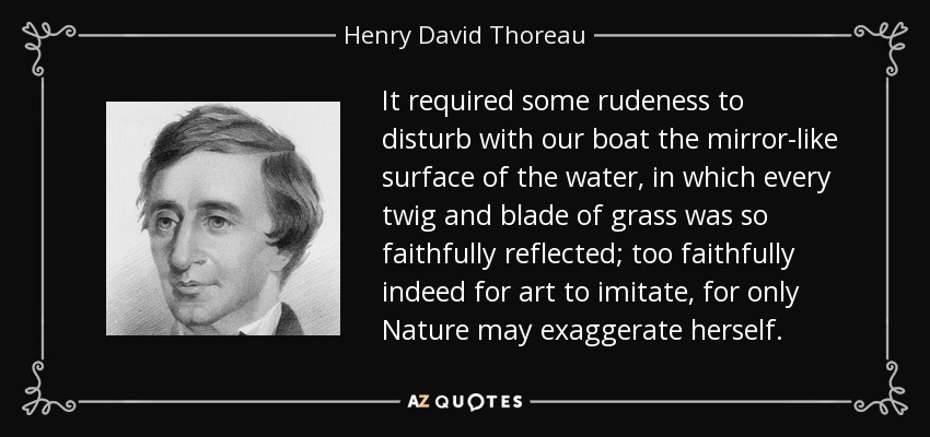 It required some rudeness to disturb with our boat the mirror-like surface of the water, in which every twig and blade of grass was so faithfully reflected; too faithfully indeed for art to imitate, for only Nature may exaggerate herself. - Henry David Thoreau