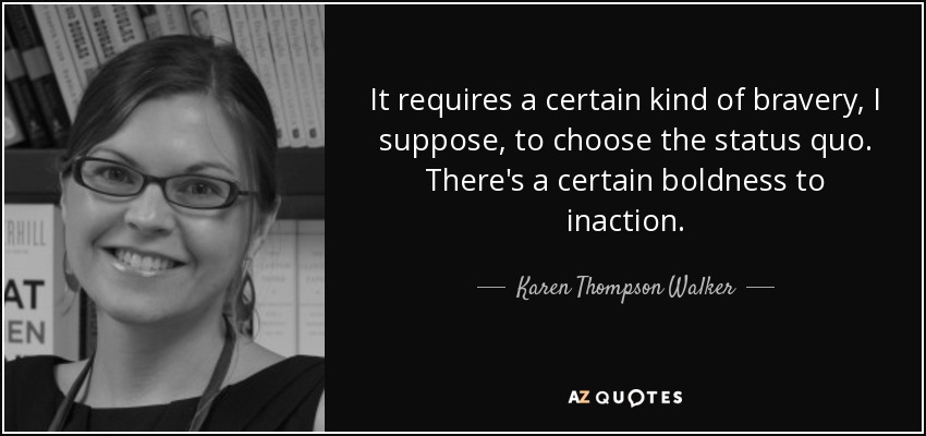 It requires a certain kind of bravery, I suppose, to choose the status quo. There's a certain boldness to inaction. - Karen Thompson Walker