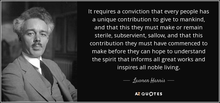 It requires a conviction that every people has a unique contribution to give to mankind, and that this they must make or remain sterile, subservient, sallow, and that this contribution they must have commenced to make before they can hope to understand the spirit that informs all great works and inspires all noble living. - Lawren Harris