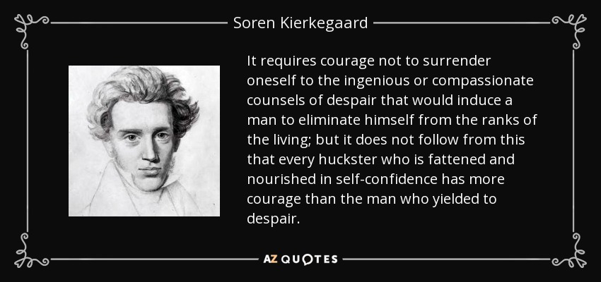 It requires courage not to surrender oneself to the ingenious or compassionate counsels of despair that would induce a man to eliminate himself from the ranks of the living; but it does not follow from this that every huckster who is fattened and nourished in self-confidence has more courage than the man who yielded to despair. - Soren Kierkegaard